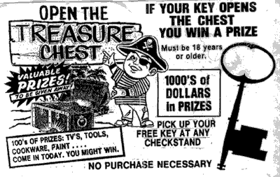 Open the treasure chest. Valuable prizes! To be given away! 100's of prizes: TV's, tools, cookware, paint... Come in today. You might win. If your key opens the chest you win a prize. Must be 18 years or older. 1000's of dollars in prizes. Pick up your free key at any checkstand. No purchase necessary.